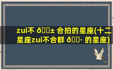 zui
不 🐱 合拍的星座(十二星座zui
不合群 🌷 的星座)